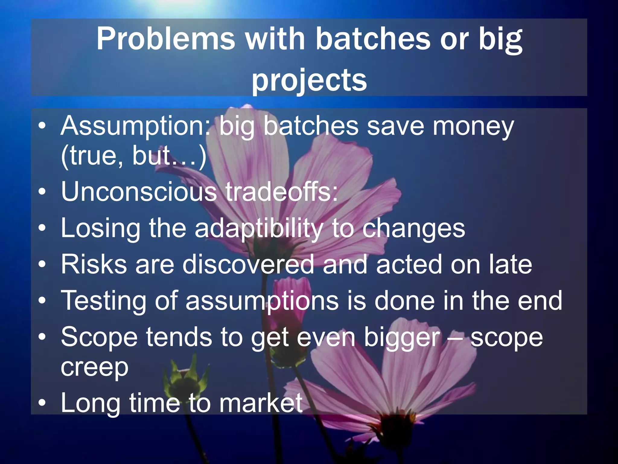 Problems with batches or big
projects
• Assumption: big batches save money
(true, but…)
• Unconscious tradeoffs:
• Losing the adaptibility to changes
• Risks are discovered and acted on late
• Testing of assumptions is done in the end
• Scope tends to get even bigger – scope
creep
• Long time to market
 