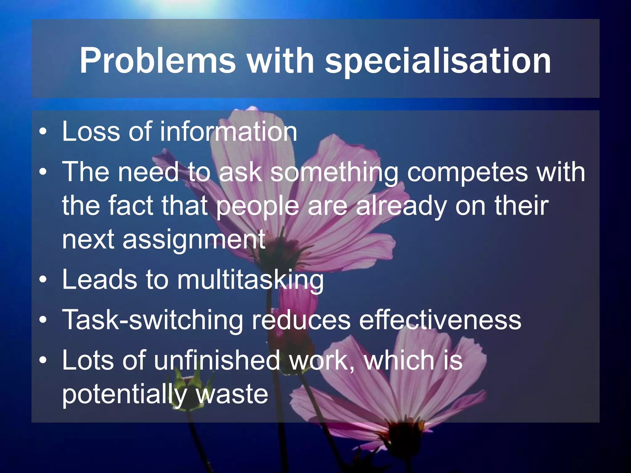 Problems with specialisation
• Loss of information
• The need to ask something competes with
the fact that people are already on their
next assignment
• Leads to multitasking
• Task-switching reduces effectiveness
• Lots of unfinished work, which is
potentially waste
 