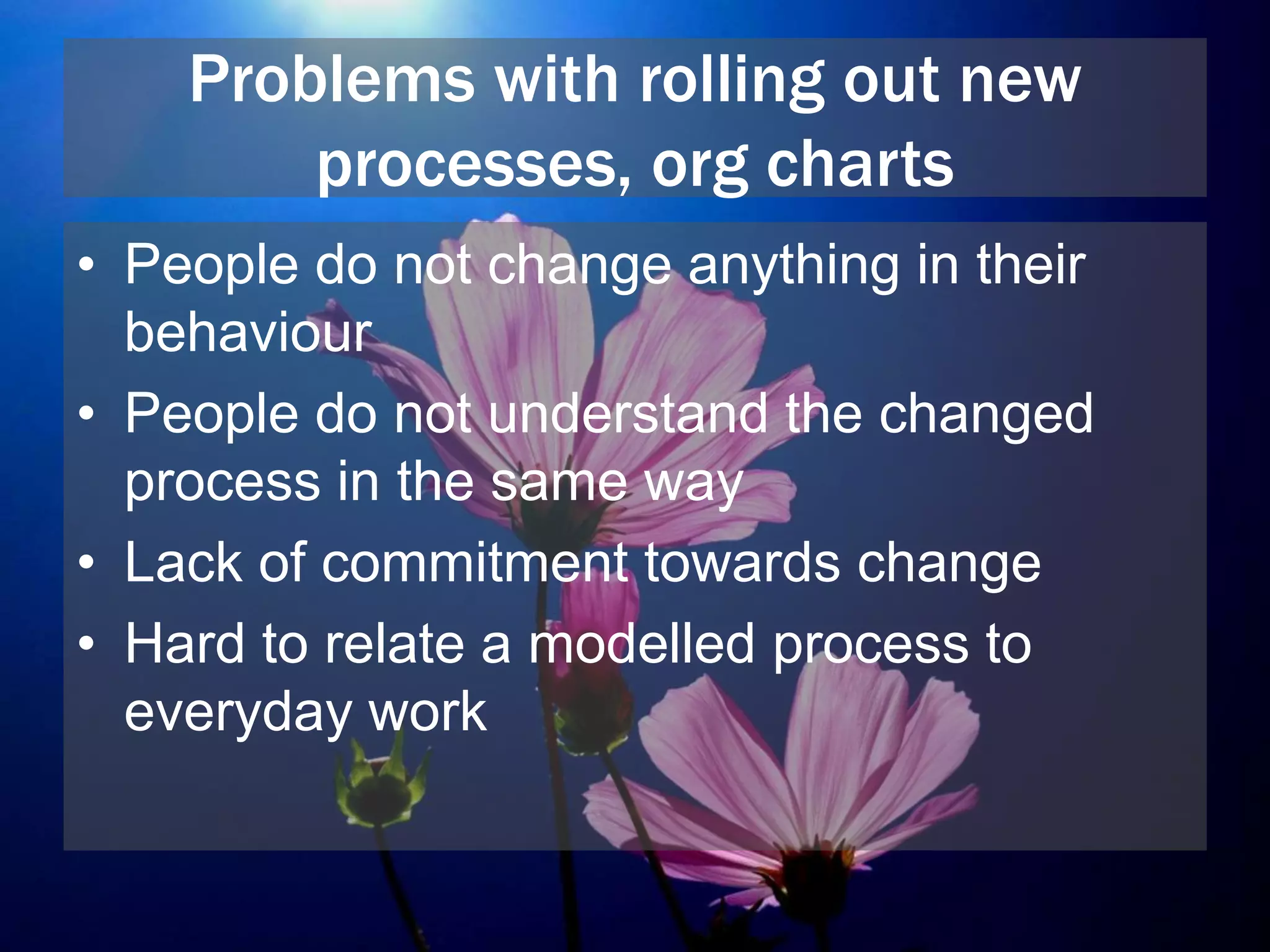 Problems with rolling out new
processes, org charts
• People do not change anything in their
behaviour
• People do not understand the changed
process in the same way
• Lack of commitment towards change
• Hard to relate a modelled process to
everyday work
 