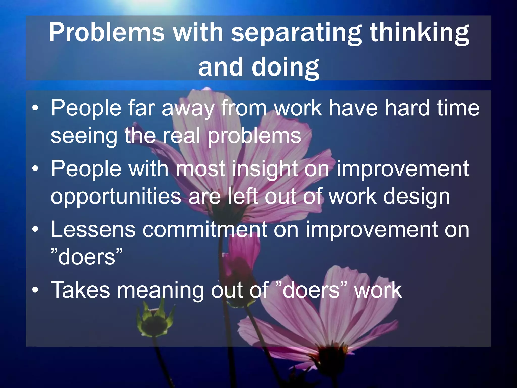 Problems with separating thinking
and doing
• People far away from work have hard time
seeing the real problems
• People with most insight on improvement
opportunities are left out of work design
• Lessens commitment on improvement on
”doers”
• Takes meaning out of ”doers” work
 