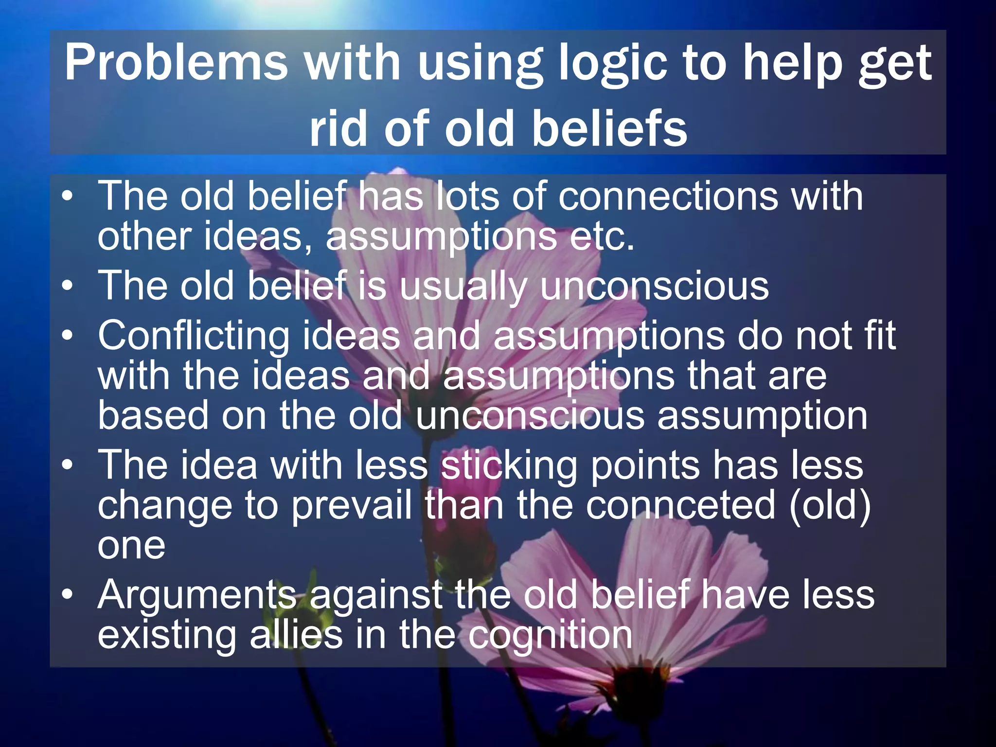 Problems with using logic to help get
rid of old beliefs
• The old belief has lots of connections with
other ideas, assumptions etc.
• The old belief is usually unconscious
• Conflicting ideas and assumptions do not fit
with the ideas and assumptions that are
based on the old unconscious assumption
• The idea with less sticking points has less
change to prevail than the connceted (old)
one
• Arguments against the old belief have less
existing allies in the cognition
 