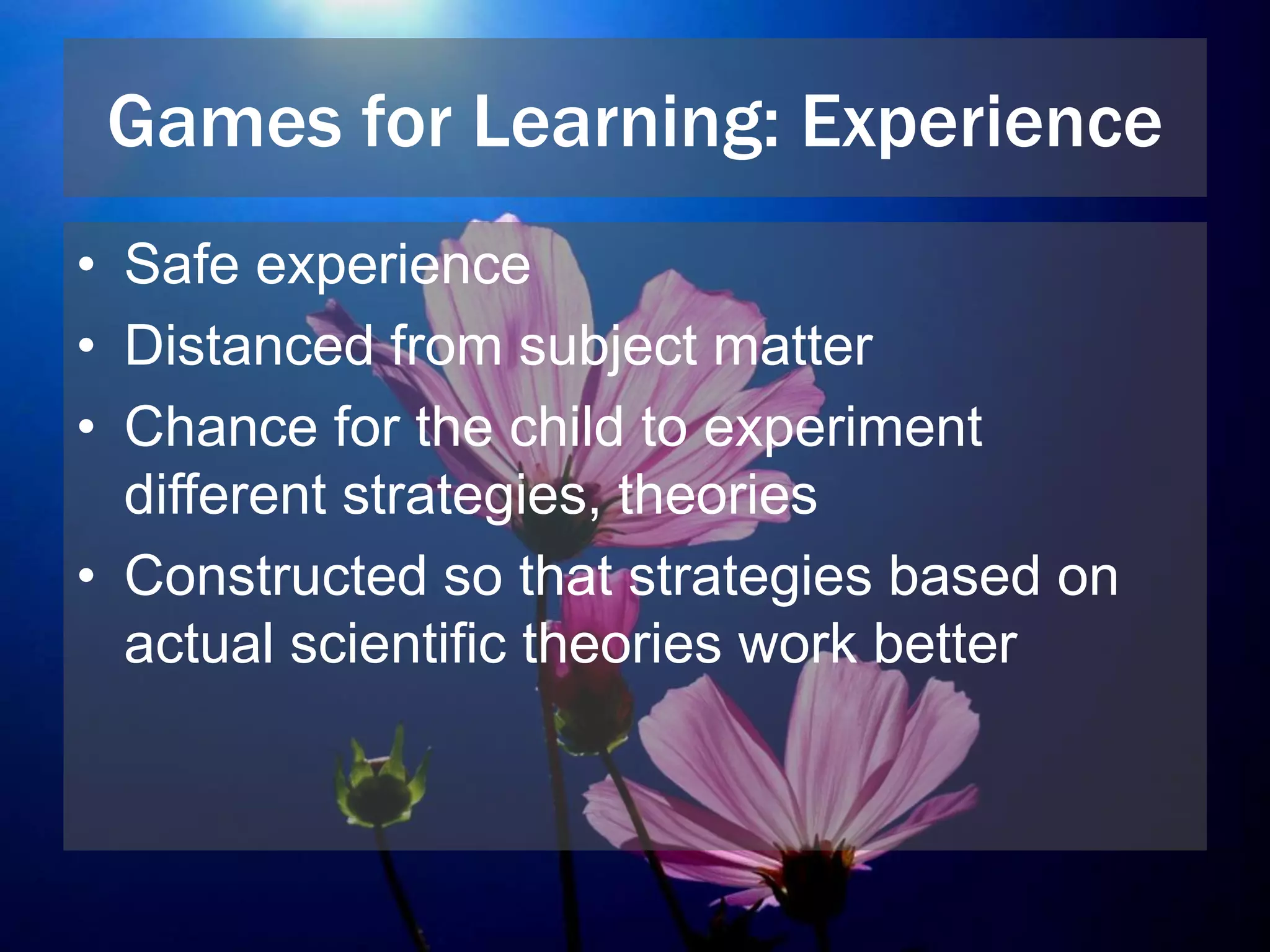 Games for Learning: Experience
• Safe experience
• Distanced from subject matter
• Chance for the child to experiment
different strategies, theories
• Constructed so that strategies based on
actual scientific theories work better
 