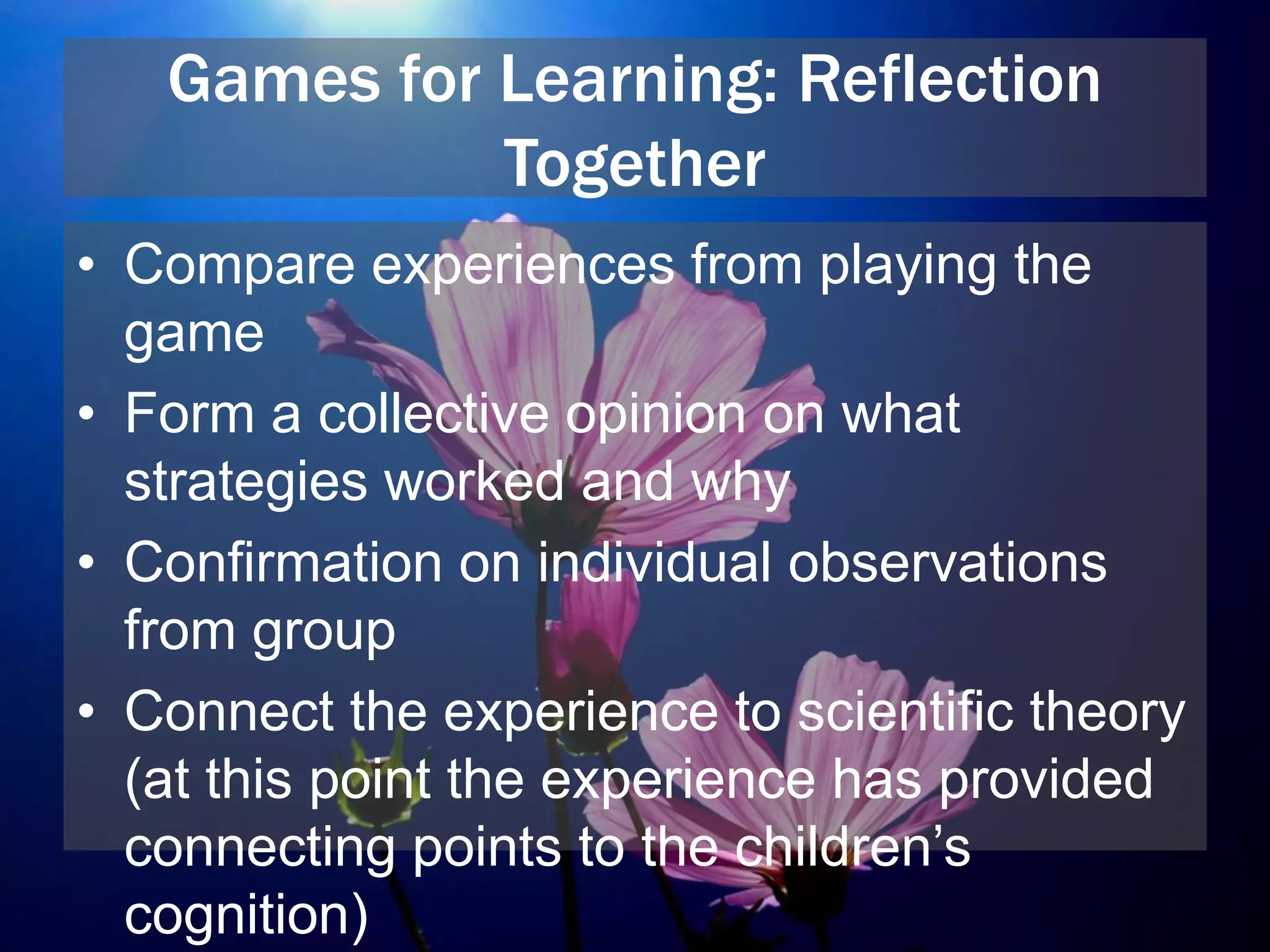 Games for Learning: Reflection
Together
• Compare experiences from playing the
game
• Form a collective opinion on what
strategies worked and why
• Confirmation on individual observations
from group
• Connect the experience to scientific theory
(at this point the experience has provided
connecting points to the children’s
cognition)
 