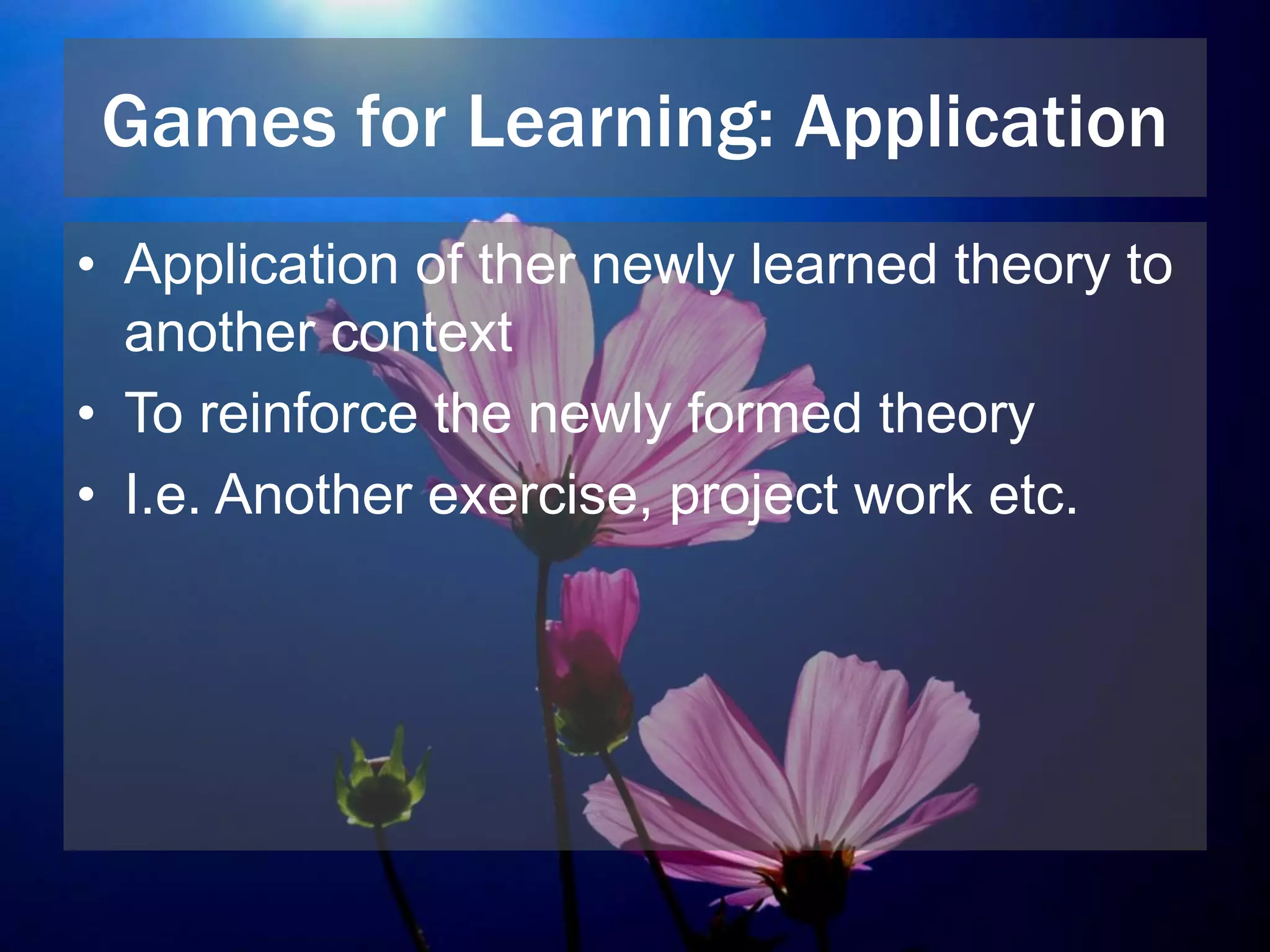 Games for Learning: Application
• Application of ther newly learned theory to
another context
• To reinforce the newly formed theory
• I.e. Another exercise, project work etc.
 