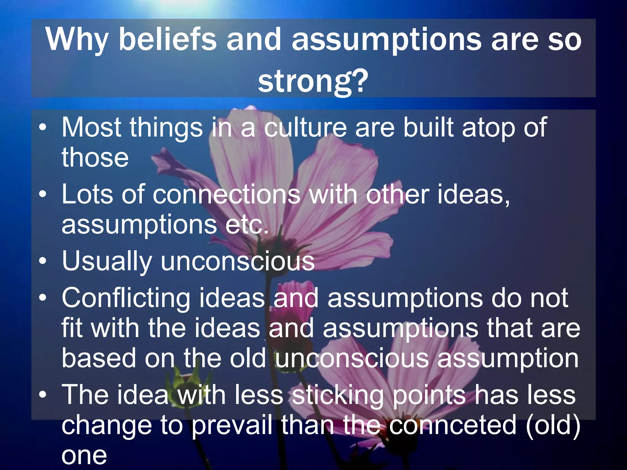 Why beliefs and assumptions are so
strong?
• Most things in a culture are built atop of
those
• Lots of connections with other ideas,
assumptions etc.
• Usually unconscious
• Conflicting ideas and assumptions do not
fit with the ideas and assumptions that are
based on the old unconscious assumption
• The idea with less sticking points has less
change to prevail than the connceted (old)
one
 