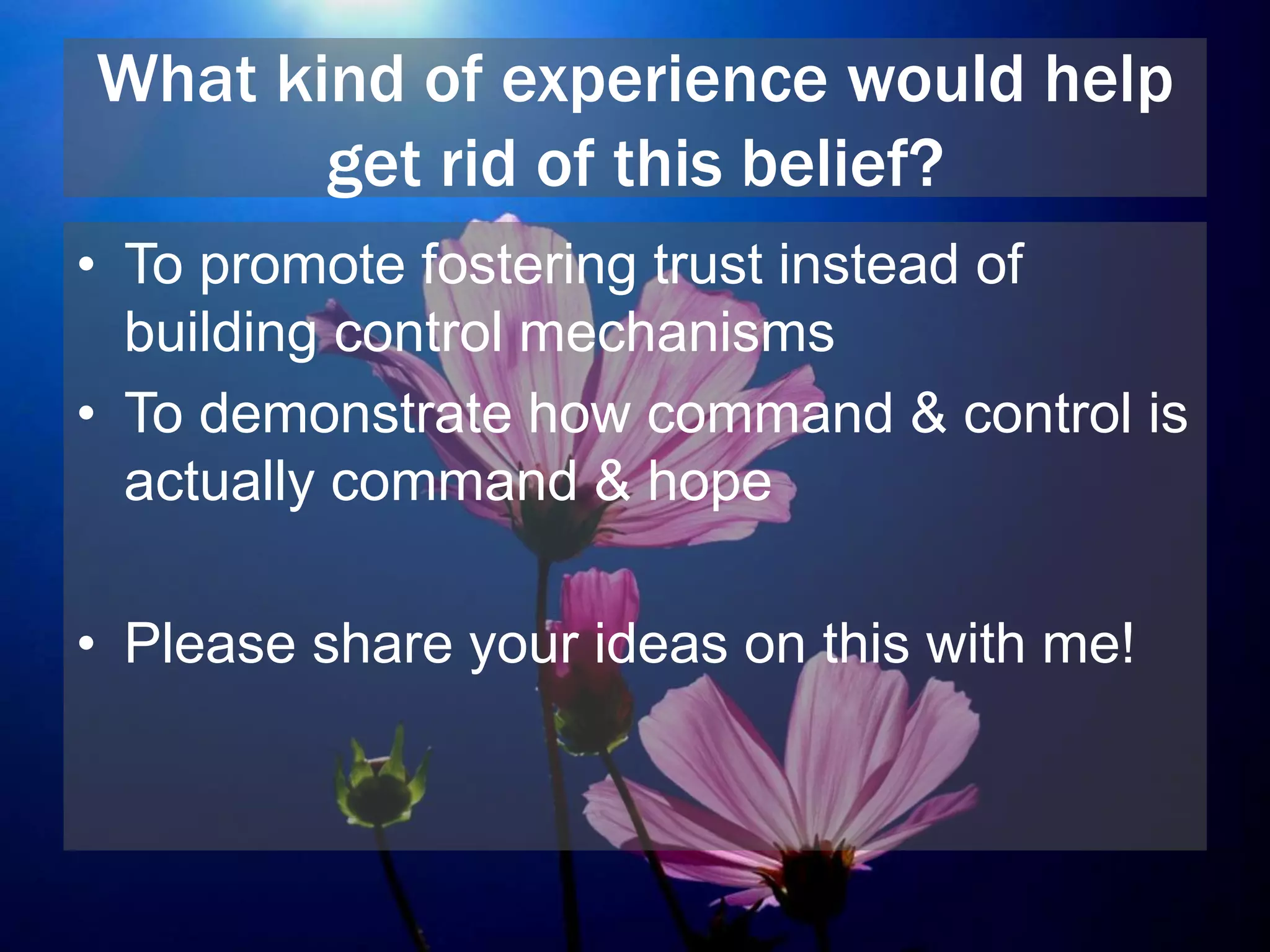 What kind of experience would help
get rid of this belief?
• To promote fostering trust instead of
building control mechanisms
• To demonstrate how command & control is
actually command & hope
• Please share your ideas on this with me!
 