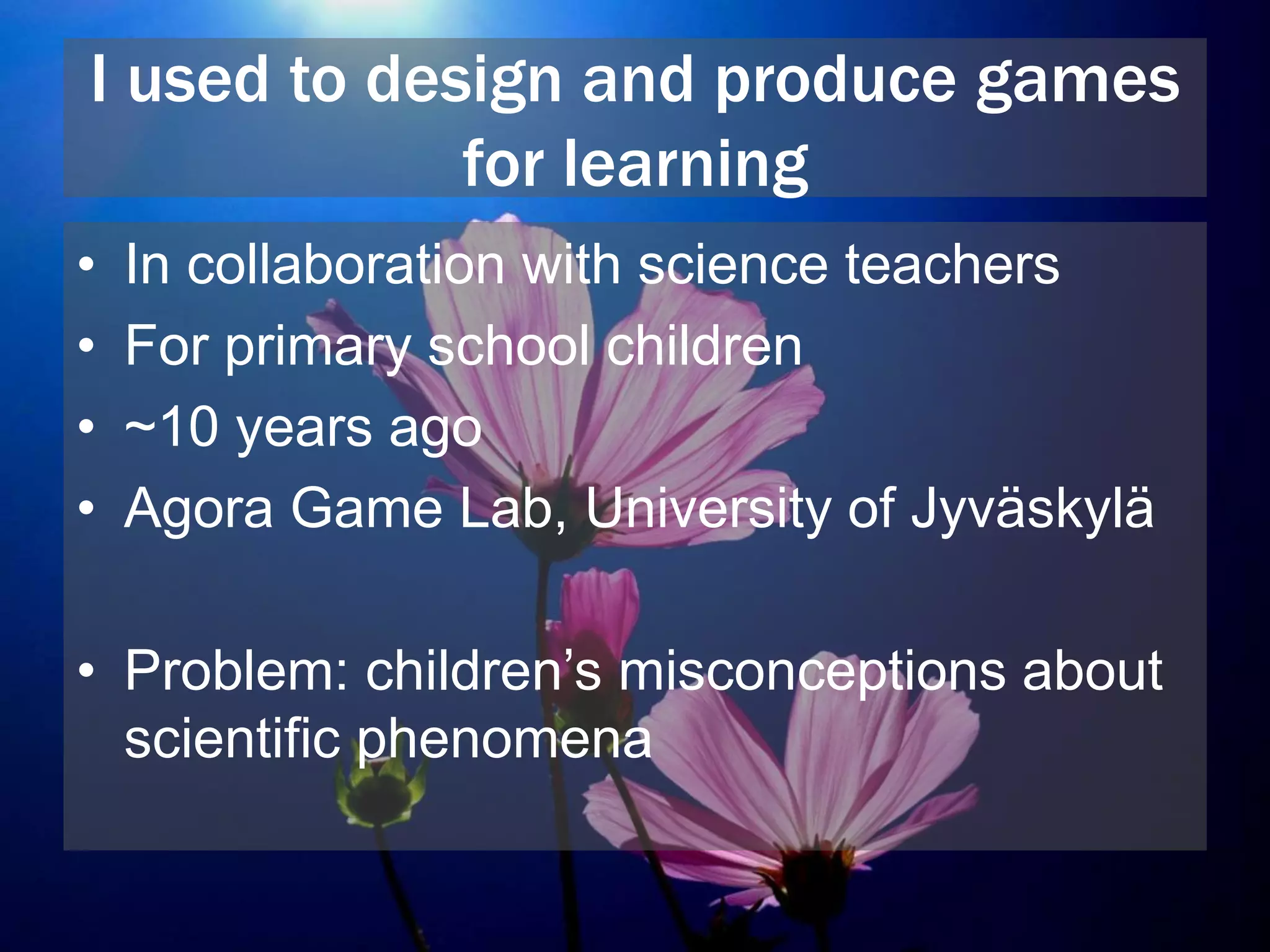I used to design and produce games
for learning
• In collaboration with science teachers
• For primary school children
• ~10 years ago
• Agora Game Lab, University of Jyväskylä
• Problem: children’s misconceptions about
scientific phenomena
 