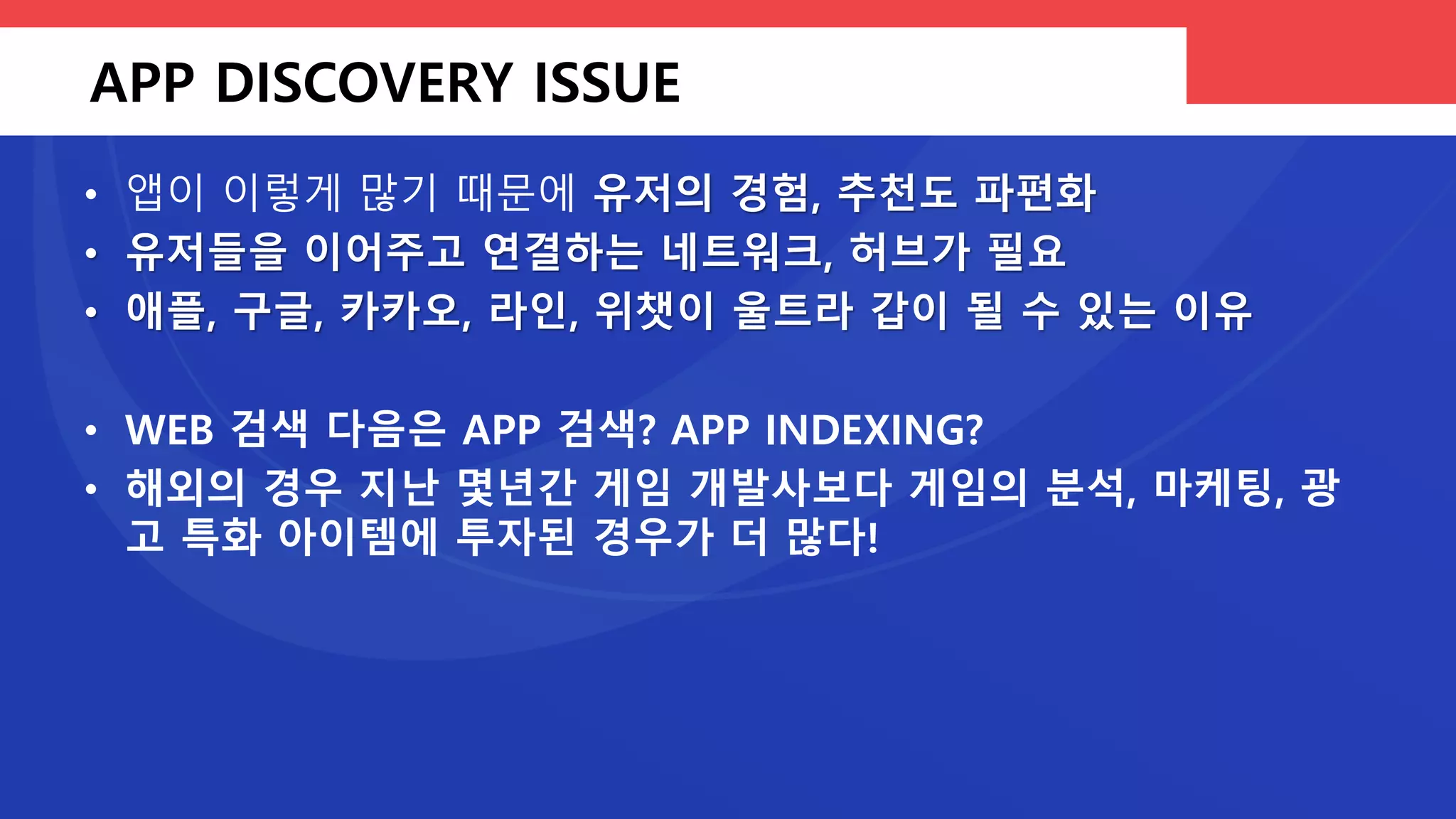 앱의 생존률 – 경쟁률 1: 100000
100만개
• 앱 마켓의 전
체 앱 숫자
• 상당 수의 앱
은 잊혀진다
500개
• 다운로드 랭
크, 피쳐드 등
상위권 앱
40개
• 스마트폰에
설치되는 앱
개수의 평균
10개
• 유저가 한 달
에 한 번이라
도 실행하는
앱의 개수
2.2%
• 모바일 게임
플레이어의
과금 비율
 