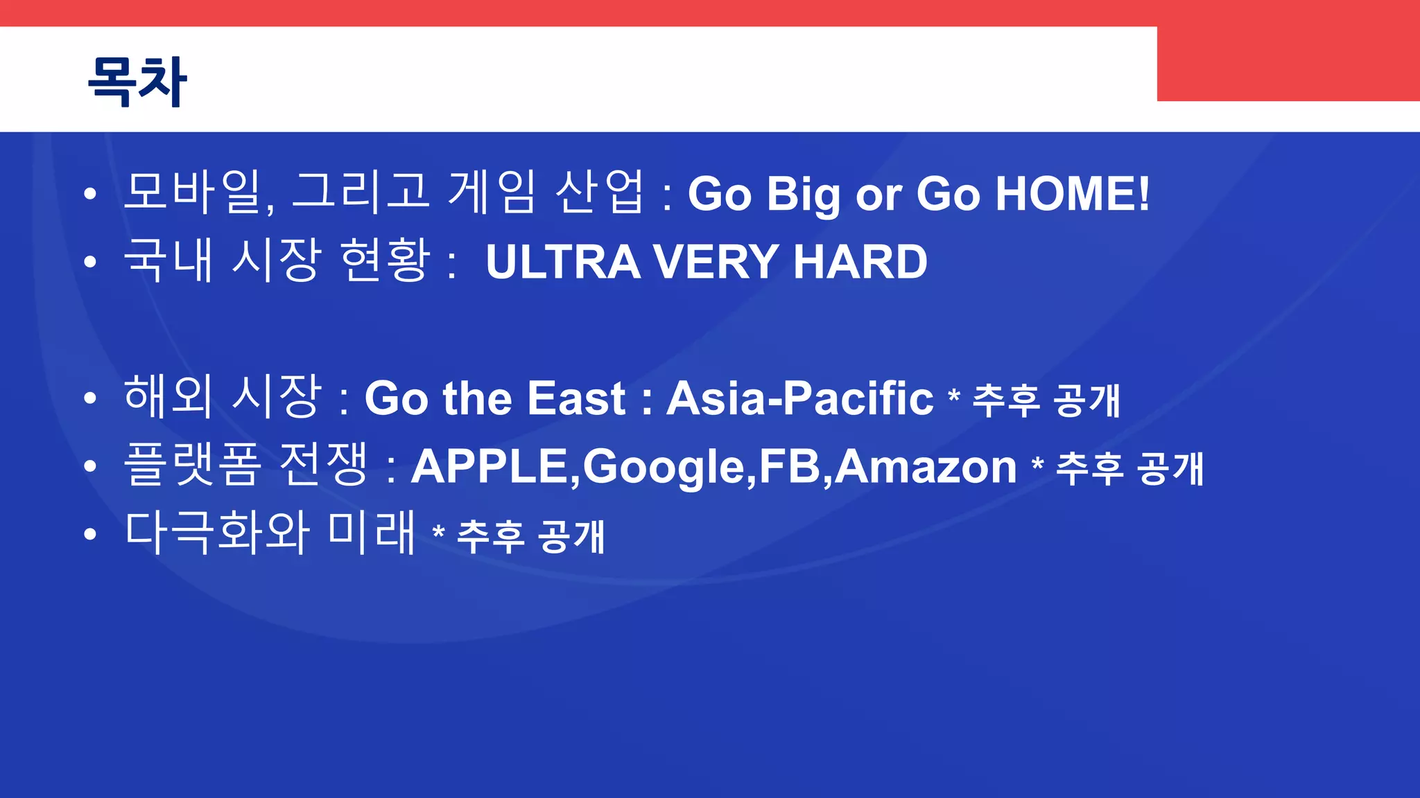 목차
• 1부 : 모바일, 그리고 게임 산업 : Go Big or Go HOME
• 2부 : 국내 시장 현황 : ULTRA VERY HARD
• 3부 : 해외 시장 현황 : Go to the East : Asia-Pacific * 업데이트
• 4부 : 플랫폼 전쟁 : APPLE, Google, FB, Amazon * 추후 공개
• 5부 : 한국의 스타트업 * 추후 공개
• Epilogue : 업계의 다극화/ 그리고 희망을 찾아서…
 