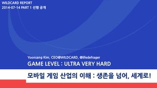 모바일 게임 산업의 이해 : 생존을 넘어, 세계로!
Yoonsang Kim, CEO@WILDCARD, @lifedefrager
GAME LEVEL : ULTRA VERY HARD
WILDCARD REPORT
2014-07-14
PART 1,2 합본
 