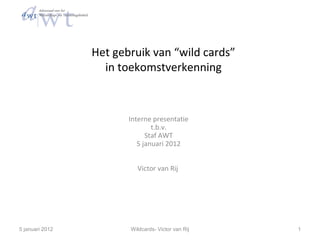 Het gebruik van “wild cards”
                   in toekomstverkenning



                        Interne presentatie
                                t.b.v.
                              Staf AWT
                           5 januari 2012


                          Victor van Rij




5 januari 2012          Wildcards- Victor van Rij   1
 