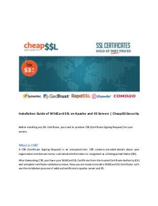 Installation Guide of WildCard SSL on Apache and IIS Servers | CheapSSLSecurity
Before installing any SSL Certificate, you need to produce CSR (Certificate Signing Request) for your
servers.
What is CSR?
A CSR (Certificate Signing Request) is an encrypted text. CSR contains encoded details about your
organization and domain name; such detailed information is recognized as a Distinguished Name (DN).
After Generating CSR, purchase your WildCard SSL Certificate from the trusted Certificate Authority (CA)
and complete certificate validation process. Now you are ready to install a WildCard SSL Certificate. Let’s
see the installation process of wildcard certificate in apache server and IIS.
 