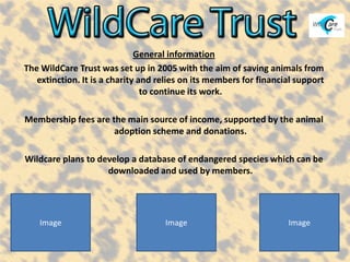 General information
The WildCare Trust was set up in 2005 with the aim of saving animals from
   extinction. It is a charity and relies on its members for financial support
                                to continue its work.

Membership fees are the main source of income, supported by the animal
                     adoption scheme and donations.

Wildcare plans to develop a database of endangered species which can be
                    downloaded and used by members.




    Image                           Image                           Image
 