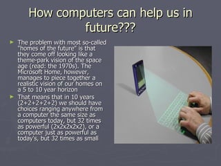 How computers can help us in future??? The problem with most so-called "homes of the future" is that they come off looking like a theme-park vision of the space age (read: the 1970s). The Microsoft Home, however, manages to piece together a realistic vision of our homes on a 5 to 10 year horizon   That means that in 10 years (2+2+2+2+2) we should have choices ranging anywhere from a computer the same size as computers today, but 32 times as powerful (2x2x2x2x2), or a computer just as powerful as today's, but 32 times as small  