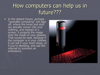 How computers can help us in future??? In the distant future, perhaps "wearable computing" will take off, where the wires and stuff are actually woven into your clothing, and instead of a screen, it projects the image onto the inside of your glasses. That would be neat, because if the computer is in your clothes, it can tell if your heart stops, or if you're bleeding, and use the internet to summon an ambulance.   