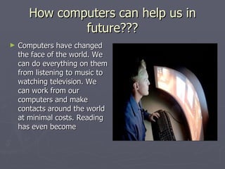 How computers can help us in future??? Computers have changed the face of the world. We can do everything on them from listening to music to watching television. We can work from our computers and make contacts around the world at minimal costs. Reading has even become 