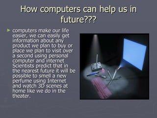 How computers can help us in future??? computers make our life easier, we can easily get information about any product we plan to buy or place we plan to visit over a second using personal computer and internet Scientists predict that in the nearest future it will be possible to smell a new perfume using Internet and watch 3D scenes at home like we do in the theater.  
