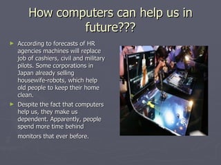 How computers can help us in future??? According to forecasts of HR agencies machines will replace job of cashiers, civil and military pilots. Some corporations in Japan already selling housewife-robots, which help old people to keep their home clean.  Despite the fact that computers help us, they make us dependent. Apparently, people spend more time behind monitors that ever before.   