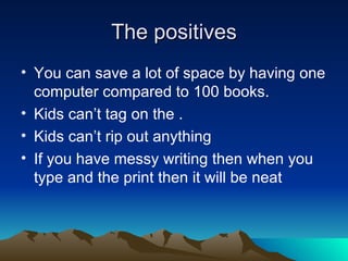 The positives You can save a lot of space by having one computer compared to 100 books. Kids can’t tag on the . Kids can’t rip out anything If you have messy writing then when you type and the print then it will be neat 