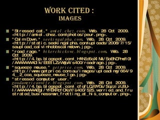 Work Cited :  images "Stressed cat."  amiel.chez.com . Web. 28 Oct 2009. <http://amiel.chez.com/photos/peur.png>.  "Calm Down."  seekingalpha.com . Web. 28 Oct 2009. <http://static.seekingalpha.com/uploads/2008/7/15/saupload_calvinhobbscalmdown.jpg>.   "road rage."  bikerchickswc.blogspot.com . Web. 28 Oct 2009. <http://4.bp.blogspot.com/_HANEd5oXlMk/SoBNCPmd10I/AAAAAAAAGIk/EEEtLZzWqbA/s400/roadrage.jpg>.   "squeeze mouse."  getprice.com . Web. 28 Oct 2009. <http://www.getprice.com.au/images/uploadimg/664/94__2_coa_squeeze_mouse_lge.jpg>  "stressed computer user."  goodamericanwife.blogspot.com . Web. 28 Oct 2009. <http://4.bp.blogspot.com/_cfqfLQJ9YGs/SqzzizU6U-I/AAAAAAAABgI/YFEKRcfOXaY/s400/525_worried_and_frustrated_businessman_fretting_at_his_computer.png>.   