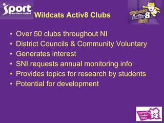 Wildcats Activ8 Clubs Over 50 clubs throughout NI District Councils & Community Voluntary Generates interest SNI requests annual monitoring info Provides topics for research by students Potential for development 