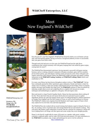 WildCheff Enterprises, LLC



                                      Meet
                             New England’s WildCheff




                               Over the past 25+ year New England’s WildCheff has honed his skills as an avid hunter, private
                               chef, and motivational speaker; having evolved as a recognized authority on how to successfully
                               take your game from field to table.

                               Through much trial and error over the years, the WildCheff found just the right flavor
                               combinations that worked extremely well with game; keeping those who tasted his game recipes,
                               coming back for more!!!

                               The WildCheff has demonstrated experience; having operated a successful wild game catering
                               business, and as a cooking columnist, restaurant wild game consultant, game chef for countless
                               private dinner parties, gun club dinners, hunting camps and special events where wild game and
                               organic meats have been featured. Denny has additionally taught wild game and organic cooking
                               instruction via the WildCheff Cooking Academy and WildCheff Cooking Clinics which were
                               established in 1995.

                               For many years Denny has been known throughout outdoor circles as “The WildCheff”. He has
                               been continually pursued by fellow sportsmen, game enthusiasts, friends and family to share his
                               unique style of cooking, so that more people could benefit from his knowledge of how to properly
                               prepare and enjoy heart healthy free-range food. The WildCheff continues to share his passion by
                               educating people about savory and compelling flavors coupled with time-proven recipes,
                               techniques and methodologies as applied to wild game, fish and organic meat.

                               Born and raised in a large French-Canadian family, Denny has been passionate about cooking all
                               his life. Those who know him are well aware that he does not need much excuse to gather
                               ingredients and fire up a pan! He learned various styles of cooking through his cultural experiences
WildCheff Enterprises, LLC
                               in Canada, New England, and The Hill Country of Texas, as well as from Southwest in Arizona.
                               The WildCheff’s family roots originate from the Bordeaux and Cognac region of France which
Amesbury, MA
                               may explain his love for food, wine and fresh ingredients.
Sebago Lake, ME
978-388-8868
                               The WildCheff has also worked with an award-winning food industry expert to bring his flavors to
denny@wildcheff.com
                               life , by creating a series of gourmet spice and sausage blends that are unrivaled for cooking . They
                               will surely take hunters, game enthusiasts or anyone who has a passion for cooking to a whole new
                               level; helping them to do things with their game and create recipes they never thought possible.

                               Denny is also heavily sought after by many of his peers as a speaker, radio guest, cooking
                               columnist, cookbook author, and for video, DVD and television projects. For more information on
                               the WildCheff, his products, tips, recipes and techniques be sure to visit his website at:
“I’m Game if You Are!!!”                                        http://wildcheff.com/
 