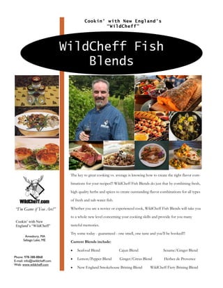Cookin’ with New England’s
                                                “WildCheff”




                              WildCheff Fish
                                  Blends




                               The key to great cooking vs. average is knowing how to create the right flavor com-

                               binations for your recipes!!! WildCheff Fish Blends do just that by combining fresh,

                               high quality herbs and spices to create outstanding flavor combinations for all types

                               of fresh and salt-water fish.

                               Whether you are a novice or experienced cook, WildCheff Fish Blends will take you
“I’m Game if You Are!”
                               to a whole new level concerning your cooking skills and provide for you many
 Cookin’ with New
                               tasteful memories.
 England’s “WildCheff”

                               Try some today - guaranteed - one smell, one taste and you’ll be hooked!!!
       Amesbury, MA
      Sebago Lake, ME
                               Current Blends include:

                               •   Seafood Blend               Cajun Blend                 Sesame/Ginger Blend
Phone: 978-388-8868
                               •   Lemon/Pepper Blend          Ginger/Citrus Blend          Herbes de Provence
E-mail: info@iwildcheff.com
Web: www.wildcheff.com
                               •   New England Smokehouse Brining Blend            WildCheff Fiery Brining Blend
 