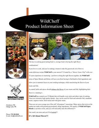 WildCheff
                              Product Information Sheet




                               The key to cooking great tasting food vs. average food is having the right flavor

                               combinations!

                               If you love to cook, and you’re seeking a means to take the guesswork out of how to

                               create delicious recipes WildCheff is your answer!!! Created by a “Master Game Chef” with over

                               25 years experience in mastering - just how to bring the right flavors together, the WildCheff

                               series of Spice Blends and Brines will save you from having to find hard-to-find ingredients and

                               allow you to maintain focus on your cooking technique, while maximizing the flavor of your

                               meats and fish.

                               As stated, herbs and spices should enhance the flavor of your meats and fish, highlighting their

                               flavor vs. masking it.

                               WildCheff has created over 25 Blends that will handle every style and ethnic type of cooking.
                               These are extremely high quality blends - they can be used for fresh and saltwater fish, standards
                               meats, organics meats, farm-raised and wild game meats.

                               These are not your average run of the mill “all-purpose” seasonings. Many spices that exist on the
Amesbury, MA
                               market are made with ground up powdered, cheap ingredients; The quality of WildCheff Spice
Sebago Lake, ME
                               Blends is second to none, and you will noticeably taste the difference!!!

                               One smell, one taste and you’ll be hooked!!!
Phone: 978-388-8868
E-mail: info@iwildcheff.com    It’s All About Flavor!!!
 