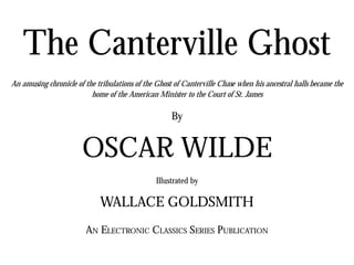 The Canterville Ghost
An amusing chronicle of the tribulations of the Ghost of Canterville Chase when his ancestral halls became the
home of the American Minister to the Court of St. James
By
OSCAR WILDE
Illustrated by
WALLACE GOLDSMITH
AN ELECTRONIC CLASSICS SERIES PUBLICATION
 
