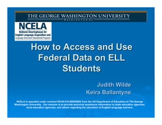 How to Access and Use
              Federal Data on ELL
                    Students
                                                                Judith Wilde
                                                            Keira Ballantyne
 NCELA is operated under contract ED-04-CO-0094/0002 from the US Department of Education to The George
Washington University. Our mission is to provide technical assistance information to state education agencies,
         local education agencies, and others regarding the education of English language learners.
 