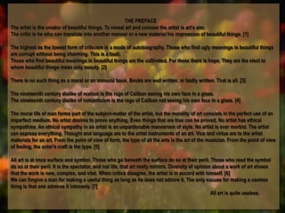 THE PREFACE
The artist is the creator of beautiful things. To reveal art and conceal the artist is art's aim.
The critic is he who can translate into another manner or a new material his impression of beautiful things. [1]
The highest as the lowest form of criticism is a mode of autobiography. Those who find ugly meanings in beautiful things
are corrupt without being charming. This is a fault.
Those who find beautiful meanings in beautiful things are the cultivated. For these there is hope. They are the elect to
whom beautiful things mean only beauty. [2]
There is no such thing as a moral or an immoral book. Books are well written, or badly written. That is all. [3]
The nineteenth century dislike of realism is the rage of Caliban seeing his own face in a glass.
The nineteenth century dislike of romanticism is the rage of Caliban not seeing his own face in a glass. [4]
The moral life of man forms part of the subject-matter of the artist, but the morality of art consists in the perfect use of an
imperfect medium. No artist desires to prove anything. Even things that are true can be proved. No artist has ethical
sympathies. An ethical sympathy in an artist is an unpardonable mannerism of style. No artist is ever morbid. The artist
can express everything. Thought and language are to the artist instruments of an art. Vice and virtue are to the artist
materials for an art. From the point of view of form, the type of all the arts is the art of the musician. From the point of view
of feeling, the actor's craft is the type. [5]
All art is at once surface and symbol. Those who go beneath the surface do so at their peril. Those who read the symbol
do so at their peril. It is the spectator, and not life, that art really mirrors. Diversity of opinion about a work of art shows
that the work is new, complex, and vital. When critics disagree, the artist is in accord with himself. [6]
We can forgive a man for making a useful thing as long as he does not admire it. The only excuse for making a useless
thing is that one admires it intensely. [7]
All art is quite useless.
THE PREFACE
The artist is the creator of beautiful things. To reveal art and conceal the artist is art's aim.
The critic is he who can translate into another manner or a new material his impression of beautiful things. [1]
The highest as the lowest form of criticism is a mode of autobiography. Those who find ugly meanings in beautiful things
are corrupt without being charming. This is a fault.
Those who find beautiful meanings in beautiful things are the cultivated. For these there is hope. They are the elect to
whom beautiful things mean only beauty. [2]
There is no such thing as a moral or an immoral book. Books are well written, or badly written. That is all. [3]
The nineteenth century dislike of realism is the rage of Caliban seeing his own face in a glass.
The nineteenth century dislike of romanticism is the rage of Caliban not seeing his own face in a glass. [4]
The moral life of man forms part of the subject-matter of the artist, but the morality of art consists in the perfect use of an
imperfect medium. No artist desires to prove anything. Even things that are true can be proved. No artist has ethical
sympathies. An ethical sympathy in an artist is an unpardonable mannerism of style. No artist is ever morbid. The artist
can express everything. Thought and language are to the artist instruments of an art. Vice and virtue are to the artist
materials for an art. From the point of view of form, the type of all the arts is the art of the musician. From the point of view
of feeling, the actor's craft is the type. [5]
All art is at once surface and symbol. Those who go beneath the surface do so at their peril. Those who read the symbol
do so at their peril. It is the spectator, and not life, that art really mirrors. Diversity of opinion about a work of art shows
that the work is new, complex, and vital. When critics disagree, the artist is in accord with himself. [6]
We can forgive a man for making a useful thing as long as he does not admire it. The only excuse for making a useless
thing is that one admires it intensely. [7]
All art is quite useless.
 