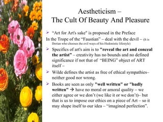 Aestheticism –
The Cult Of Beauty And Pleasure
 “Art for Art's sake" is proposed in the Preface
In the Trope of the “Faustian” – deal with the devil – (It is
Dorian who chooses the evil ways of his Hedonistic lifestyle)
 Specifics of art's aim is to "reveal the art and conceal
the artist” – creativity has no bounds and no defined
significance if not that of “BEING” object of ART
itself –
 Wilde defines the artist as free of ethical sympathies–
neither good nor wrong.
 Books are seen as only "well written" or "badly
written"  have no moral or amoral quality – we
either agree or we don’t (we like it or we don’t)– but
that is us to impose our ethics on a piece of Art – so it
may shape itself to our idea – “imagined perfection”.
 