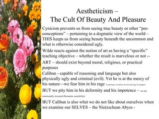 Aestheticism –
The Cult Of Beauty And Pleasure
Cynicism prevents us from seeing true beauty or other “pre-
conceptions” – pertaining to a dogmatic view of the world –
THIS keeps us from seeing beauty beneath the uncommon and
what is otherwise considered ugly.
Wilde reacts against the notion of art as having a “specific”
teaching objective – whether the result is marvelous or not --
ART – should exist beyond moral, religious, or practical
purposes
Caliban - capable of reasoning and language but also
physically ugly and criminal (evil). Yet he is at the mercy of
his nature—we fear him in his rage his plotting to overthrow the hero and rape his daughter
BUT we pity him in his deformity and his impotence – we are
emotionally invested (Romantic sensibility)
BUT Caliban is also what we do not like about ourselves when
we examine our SELVES – the Nietzschean Abyss -
 