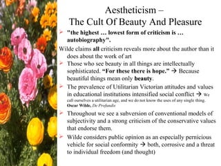 Aestheticism –
The Cult Of Beauty And Pleasure
 "the highest … lowest form of criticism is …
autobiography".
Wilde claims all criticism reveals more about the author than it
does about the work of art
 Those who see beauty in all things are intellectually
sophisticated. “For these there is hope.”  Because
beautiful things mean only beautybeauty.
 The prevalence of Utilitarian Victorian attitudes and values
in educational institutions intensified social conflict  We
call ourselves a utilitarian age, and we do not know the uses of any single thing.
Oscar Wilde, De Profundis
 Throughout we see a subversion of conventional models of
subjectivity and a strong criticism of the conservative values
that endorse them.
 Wilde considers public opinion as an especially pernicious
vehicle for social conformity  both, corrosive and a threat
to individual freedom (and thought)
 