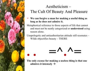 Aestheticism –
The Cult Of Beauty And Pleasure
 We can forgive a man for making a useful thing as
long as he does not admire it.
Metaphorical reference to those aspects of life that cannot
and must not be neatly categorized or understood using
reason alone.
Unapologetic and antiauthoritarian attitude still resonates –
Wilde objectifies beauty – THERE
. . =^.^=The only excuse for making a useless thing is that one
admires it intensely 
 