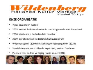 ONZE ORGANISATIE
• 7 jaar ervaring in Turkije
• 2005: eerste Turkse callcenter in contact gebracht met Nederland
• 2006: start cursus Nederlands in Istanbul
• 2009: oprichting van Nederlands Cultuurcentrum
• Wildenberg Ltd. (2009) èn Stichting Wildenberg HKM (2010)
• Specialisten met verschillende expertises, vast en freelance
• Plannen voor andere vestiging (Izmir, zomer 2010)
 