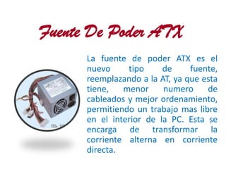 Fuente De Poder ATX
      La fuente de poder ATX es el
      nuevo     tipo     de     fuente,
      reemplazando a la AT, ya que esta
      tiene,   menor     numero     de
      cableados y mejor ordenamiento,
      permitiendo un trabajo mas libre
      en el interior de la PC. Esta se
      encarga de transformar la
      corriente alterna en corriente
      directa.
 
