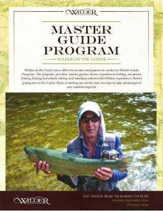 Master
Guide
Program
WILDER ON THE TAYLOR
Wilder on the Taylor now offers its owners and guests an exclusive Master Guide
Program. The program provides master guides whose expertise in fishing, mountain
biking, hiking, horseback riding, and ranching enhance the Wilder experience. Before
going out on the Taylor River or setting out on the trail, be sure to take advantage of
our resident experts!
6337 County Road 742 Almont, CO 81210
wildercolorado.com
(970) 641-4545
 