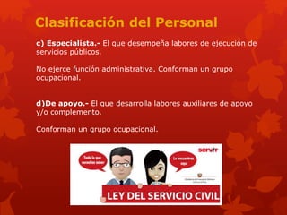 Clasificación del Personal
c) Especialista.- El que desempeña labores de ejecución de
servicios públicos.
No ejerce función administrativa. Conforman un grupo
ocupacional.
d)De apoyo.- El que desarrolla labores auxiliares de apoyo
y/o complemento.
Conforman un grupo ocupacional.
 