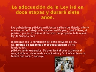 La adecuación de la Ley irá en
doce etapas y durará siete
años.
Los trabajadores públicos ineficientes saldrán del Estado, afirmó
el ministro de Trabajo y Promoción del Empleo, José Villena, al
precisar que así lo refiere el borrador del proyecto de la nueva
ley de Servicio Civil.
Indicó que con la aprobación de dicho proyecto de ley,
los niveles de capacidad o especialización de los
funcionarios
públicos serán evaluados. Se premiará al buen profesional
otorgándole un sistema de capacitación y “al ineficiente se le
tendrá que sacar”, subrayó.
 