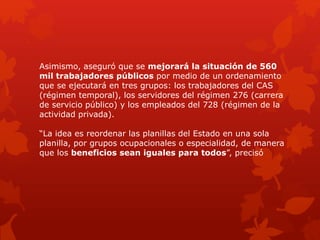 Asimismo, aseguró que se mejorará la situación de 560
mil trabajadores públicos por medio de un ordenamiento
que se ejecutará en tres grupos: los trabajadores del CAS
(régimen temporal), los servidores del régimen 276 (carrera
de servicio público) y los empleados del 728 (régimen de la
actividad privada).
“La idea es reordenar las planillas del Estado en una sola
planilla, por grupos ocupacionales o especialidad, de manera
que los beneficios sean iguales para todos”, precisó
 