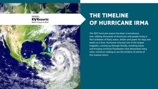 THE TIMELINE
OF HURRICANE IRMA
The 2017 hurricane season has been a tumultuous
one, robbing thousands of Americans and people living in
the Caribbean of food, water, shelter and power for days and
weeks at a time. Hurricane Irma was one of the largest
tragedies, running up through Florida, wreaking havoc
and bringing immense floodwaters that devastated many
cities. Continue reading to see the timeline of events of
this massive storm.
 