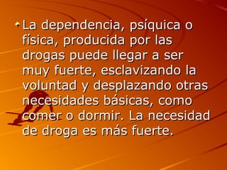 La dependencia, psíquica oLa dependencia, psíquica o
física, producida por lasfísica, producida por las
drogas puede llegar a serdrogas puede llegar a ser
muy fuerte, esclavizando lamuy fuerte, esclavizando la
voluntad y desplazando otrasvoluntad y desplazando otras
necesidades básicas, comonecesidades básicas, como
comer o dormir. La necesidadcomer o dormir. La necesidad
de droga es más fuerte.de droga es más fuerte.
 