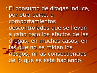 El consumo de drogas induce,El consumo de drogas induce,
por otra parte, apor otra parte, a
comportamientoscomportamientos
descontrolados que se llevandescontrolados que se llevan
a cabo bajo los efectos de lasa cabo bajo los efectos de las
drogas, en muchos casos, endrogas, en muchos casos, en
las que no se miden loslas que no se miden los
riesgos, ni las consecuenciasriesgos, ni las consecuencias
de lo que se está haciendo.de lo que se está haciendo.
 