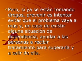 Pero, si ya se están tomandoPero, si ya se están tomando
drogas, prevenir es intentardrogas, prevenir es intentar
evitar que el problema vaya aevitar que el problema vaya a
más y, en caso de existirmás y, en caso de existir
alguna situación dealguna situación de
dependencia, ayudar a lasdependencia, ayudar a las
personas a recibirpersonas a recibir
tratamiento para superarla ytratamiento para superarla y
a salir de ella.a salir de ella.
 