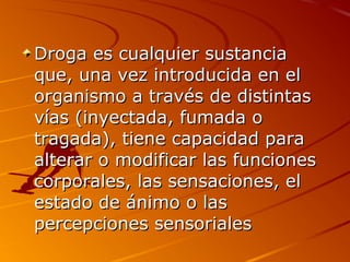 Droga es cualquier sustanciaDroga es cualquier sustancia
que, una vez introducida en elque, una vez introducida en el
organismo a través de distintasorganismo a través de distintas
vías (inyectada, fumada ovías (inyectada, fumada o
tragada), tiene capacidad paratragada), tiene capacidad para
alterar o modificar las funcionesalterar o modificar las funciones
corporales, las sensaciones, elcorporales, las sensaciones, el
estado de ánimo o lasestado de ánimo o las
percepciones sensorialespercepciones sensoriales
 