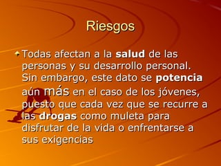 RiesgosRiesgos
Todas afectan a laTodas afectan a la saludsalud de lasde las
personas y su desarrollo personal.personas y su desarrollo personal.
Sin embargo, este dato seSin embargo, este dato se potenciapotencia
aúnaún másmás en el caso de los jóvenes,en el caso de los jóvenes,
puesto que cada vez que se recurre apuesto que cada vez que se recurre a
laslas drogasdrogas como muleta paracomo muleta para
disfrutar de la vida o enfrentarse adisfrutar de la vida o enfrentarse a
sus exigenciassus exigencias
 