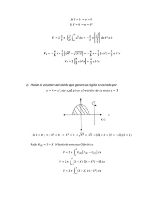 푆푖 푌 = 푏 → 푢 = 0 
푆푖 푌 = 0 → 푢 = 푏2 
푉1 = 2 
푎 
푏 
1 
2 
휋 ( 
) ∫ 푢 
1 
2 푑푢 = 
0 
푏2 
− 
푎 
푏 
휋 [ 
3 
2 
3 
2 
푢 
] 푑푒 푏2 푎 0 
푽ퟏ = − 
풂 
풃 
휋 ∗ 
2 
3 
[√03 − √(푏2)3] = − 
풂 
풃 
휋 ∗ 
2 
3 
[−푏3] = 
2 
3 
푎 푏2휋 
푽푻 = ퟐ [ 
ퟐ 
ퟑ 
푎 푏2휋] = 
4 
3 
푎 푏2휋 
d) Hallar el volumen del sólido que genera la región encerrada por. 
푦 = 4 − 푥 2, 푒푗푒 푥, 푎푙 푔푖푟푎푟 푎푙푟푒푑푒푑표푟 푑푒 푙푎 푟푒푐푡푎 푥 = 3 
y 
x 
X=3 
푆푖 푌 = 0 ; 4 − 푋2 = 0 → 푋2 = 4 → √푋2 = √4 → |푋| = 2 → (푋 = −2); (푋 = 2) 
Radio 푅(푋) = 3 − 푋 푀é푡표푑표 푑푒 푐표푟푡푒푧푎푠 퐶푖푙푖푛푑푟푖푐푎 
푏 
푉 = 2 휋 ∫ 푅(푋) 
푎 
[퐹(푋) − 퐺(푋)] 푑푥 
2 
푉 = 2 휋 ∫ (3 − 푋) 
−2 
[(4 − 푋2) − 0] 푑푥 
2 
푉 = 2 휋 ∫ (3 − 푋) (4 − 푋2) 
−2 
푑푥 
 