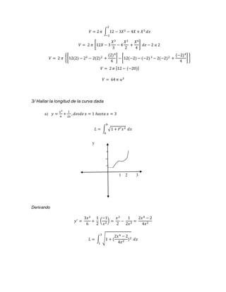 2 
푉 = 2 휋 ∫ 12 − 3푋2 − 4푋 + 푋3 
−2 
푑푥 
푉 = 2 휋 [12푋 − 3 
푋3 
3 
− 4 
푋2 
2 
+ 
푋4 
4 
] 푑푒 − 2 푎 2 
푉 = 2 휋 {[12(2) − 23 − 2(2)2 + 
(2)4 
4 
] − [12(−2) − (−2) 3 − 2(−2)2 + 
(−2)4 
4 
] } 
푉 = 2 휋 [12 − (−20)] 
푉 = 64 휋 푢3 
3/ Hallar la longitud de la curva dada 
a) 푦 = 
푥3 
6 
+ 
1 
2푥 
, 푑푒푠푑푒 푥 = 1 ℎ푎푠푡푎 푥 = 3 
푏 
퐿 = ∫ √1 + 퐹′푥2 
푎 
푑푥 
y 
1 2 3 
Derivando 
푦′ = 
3푥2 
6 
+ 
1 
2 
−1 
푥2 ) = 
( 
푥2 
2 
− 
1 
2푥2 = 
2푥4 − 2 
4푥2 
2푥4 − 2 
4푥2 )2 
3 
퐿 = ∫ √1 + ( 
1 
푑푥 
 