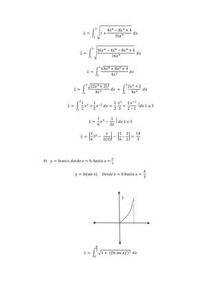 퐿 = ∫ √1 + 
4푥8 − 8푥4 + 4 
16푥4 
3 
1 
푑푥 
16푥4 − 4푥8 − 8푥4 + 4 
퐿 = ∫ √ 
16푥4 
3 
1 
푑푥 
퐿 = ∫ 
√4푥8 + 8푥4 + 4 
4푥2 
3 
1 
푑푥 
퐿 = ∫ 
√(2푥4 + 2)2 
4푥2 
3 
1 
푑푥 = ∫ 
2푥4 + 2 
4푥2 
3 
1 
푑푥 
퐿 = ∫ 
1 
2 
3 
1 
푥2 + 
1 
2 
푥−2 푑푥 = 
1 
2 
푥3 
3 
+ 
1 
2 
푥−1 
−1 
⃒푑푒 1 푎 3 
퐿 = 
1 
6 
푥3 − 
1 
2푥 
⃒ 푑푒 1 푎 3 
퐿 = [ 
1 
6 
33 − 
1 
2(3) 
] − [ 
1 
6 
− 
1 
2 
] = 
14 
3 
b) 푦 = 푙푛푠푒푐푥, 푑푒푠푑푒 푥 = 0, ℎ푎푠푡푎 푥 = 
휋 
3 
푦 = ln(sec 푥) 퐷푒푠푑푒 푥 = 0 ℎ푎푠푡푎 푥 = 
휋 
3 
y 
휋 
3 
퐿 = ∫ √1 + ((ln sec 푥)′)2 
0 
푑푥 
 